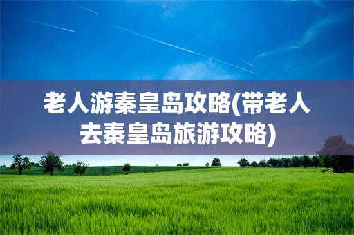 老人游秦皇岛攻略(带老人去秦皇岛旅游攻略)