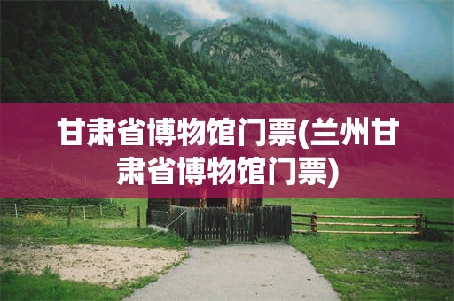 甘肃省博物馆门票(兰州甘肃省博物馆门票)