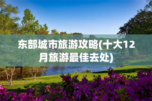 东部城市旅游攻略(十大12月旅游最佳去处)