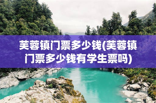 芙蓉镇门票多少钱(芙蓉镇门票多少钱有学生票吗)