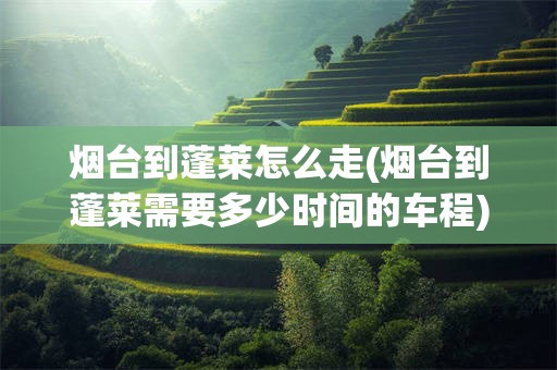 烟台到蓬莱怎么走(烟台到蓬莱需要多少时间的车程)