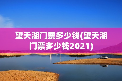 望天湖门票多少钱(望天湖门票多少钱2021)
