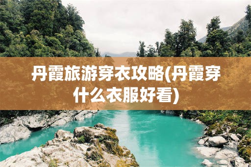 丹霞旅游穿衣攻略(丹霞穿什么衣服好看)