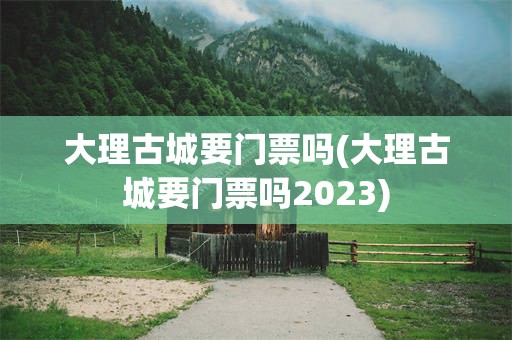 大理古城要门票吗(大理古城要门票吗2023)