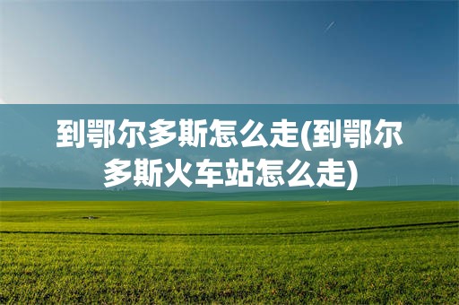 到鄂尔多斯怎么走(到鄂尔多斯火车站怎么走)