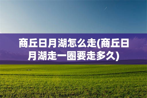 商丘日月湖怎么走(商丘日月湖走一圈要走多久)