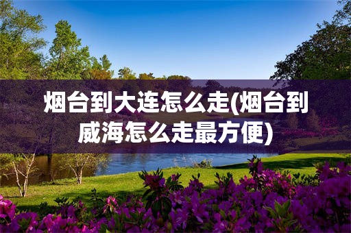 烟台到大连怎么走(烟台到威海怎么走最方便)