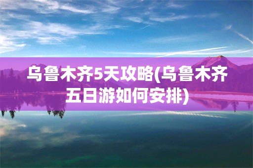 乌鲁木齐5天攻略(乌鲁木齐五日游如何安排)