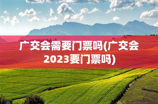 广交会需要门票吗(广交会2023要门票吗)