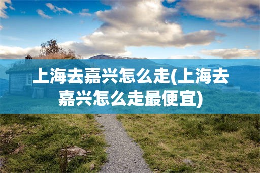 上海去嘉兴怎么走(上海去嘉兴怎么走最便宜)