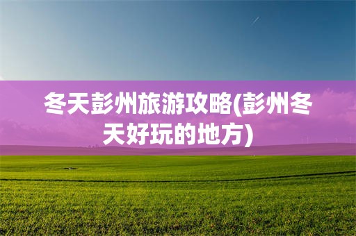 冬天彭州旅游攻略(彭州冬天好玩的地方)
