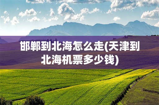 邯郸到北海怎么走(天津到北海机票多少钱)