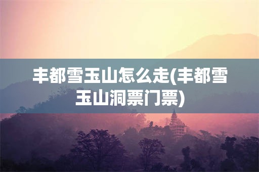 丰都雪玉山怎么走(丰都雪玉山洞票门票)