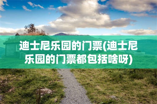 迪士尼乐园的门票(迪士尼乐园的门票都包括啥呀)