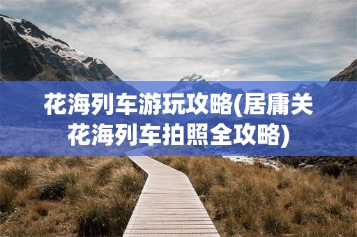 花海列车游玩攻略(居庸关花海列车拍照全攻略)