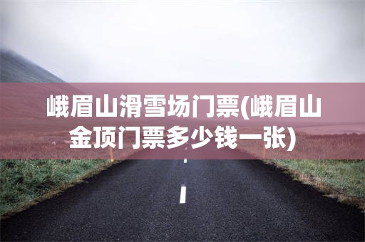 峨眉山滑雪场门票(峨眉山金顶门票多少钱一张)