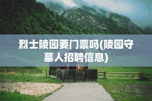 烈士陵园要门票吗(陵园守墓人招聘信息)