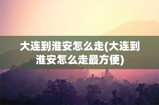 大连到淮安怎么走(大连到淮安怎么走最方便)