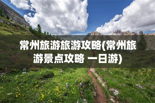 常州旅游旅游攻略(常州旅游景点攻略 一日游)