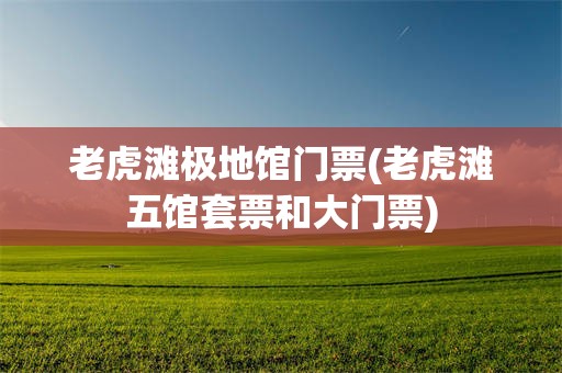 老虎滩极地馆门票(老虎滩五馆套票和大门票)