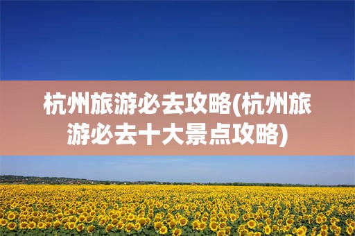 杭州旅游必去攻略(杭州旅游必去十大景点攻略)