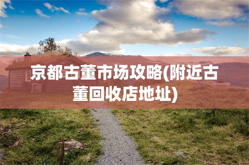 京都古董市场攻略(附近古董回收店地址)