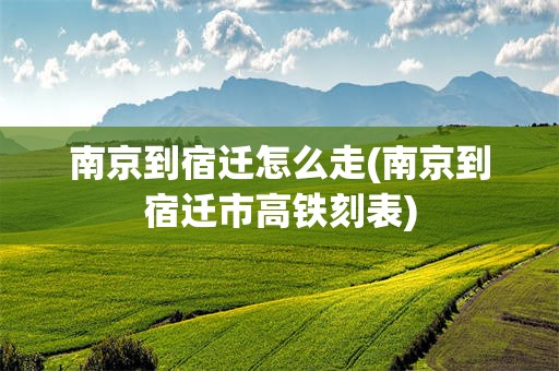 南京到宿迁怎么走(南京到宿迁市高铁刻表)