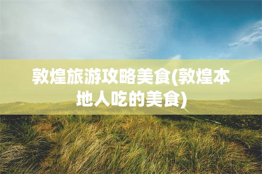 敦煌旅游攻略美食(敦煌本地人吃的美食)