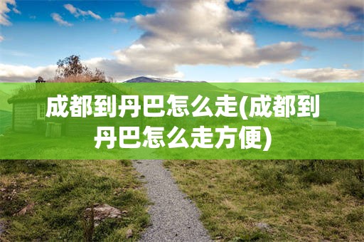 成都到丹巴怎么走(成都到丹巴怎么走方便)