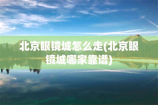 北京眼镜城怎么走(北京眼镜城哪家靠谱)