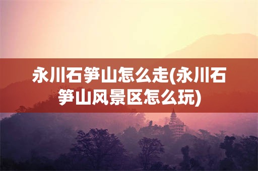 永川石笋山怎么走(永川石笋山风景区怎么玩)