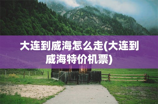 大连到威海怎么走(大连到威海特价机票)