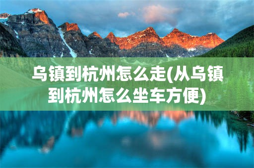 乌镇到杭州怎么走(从乌镇到杭州怎么坐车方便)