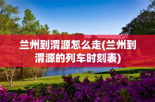 兰州到渭源怎么走(兰州到渭源的列车时刻表)
