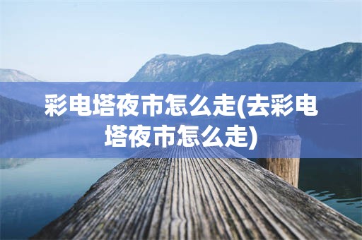 彩电塔夜市怎么走(去彩电塔夜市怎么走)