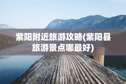 紫阳附近旅游攻略(紫阳县旅游景点哪最好)