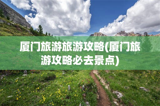 厦门旅游旅游攻略(厦门旅游攻略必去景点)