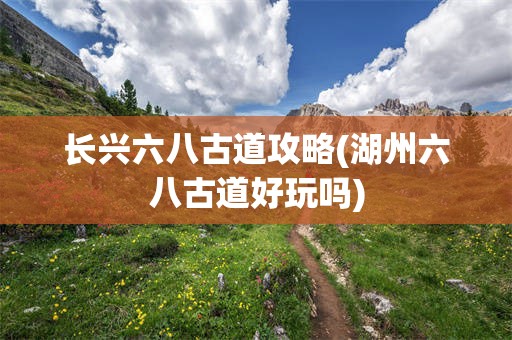 长兴六八古道攻略(湖州六八古道好玩吗)