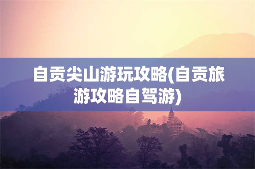自贡尖山游玩攻略(自贡旅游攻略自驾游)