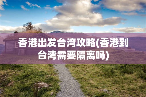 香港出发台湾攻略(香港到台湾需要隔离吗)