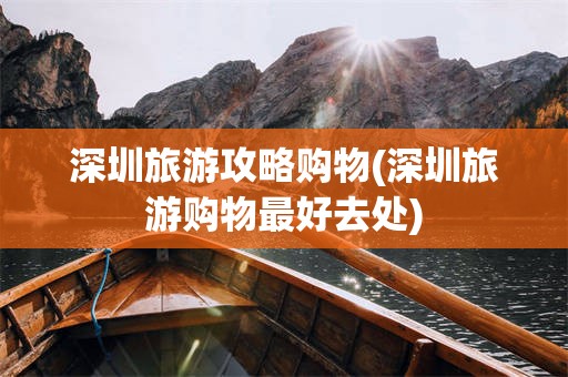 深圳旅游攻略购物(深圳旅游购物最好去处)