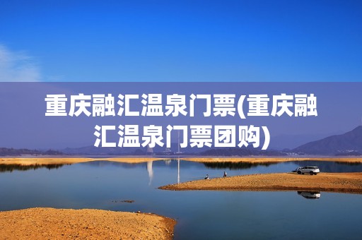 重庆融汇温泉门票(重庆融汇温泉门票团购)