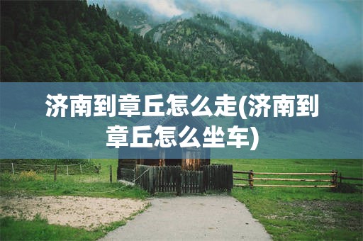 济南到章丘怎么走(济南到章丘怎么坐车)