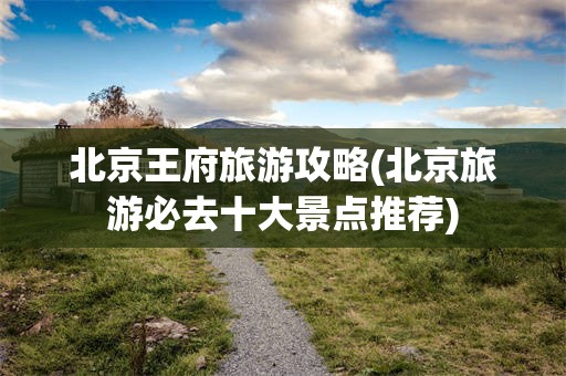 北京王府旅游攻略(北京旅游必去十大景点推荐)