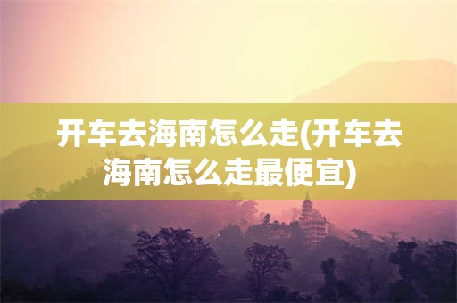 开车去海南怎么走(开车去海南怎么走最便宜)