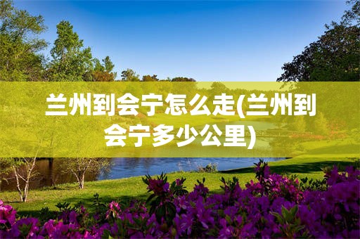 兰州到会宁怎么走(兰州到会宁多少公里)