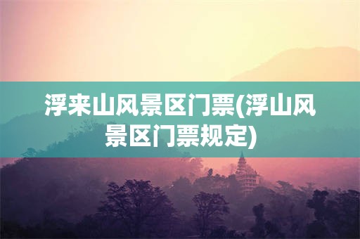浮来山风景区门票(浮山风景区门票规定)