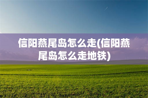 信阳燕尾岛怎么走(信阳燕尾岛怎么走地铁)