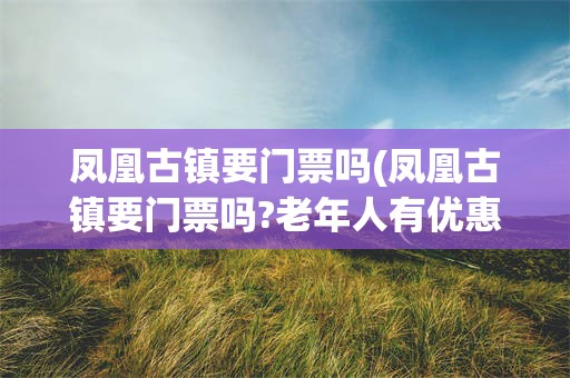 凤凰古镇要门票吗(凤凰古镇要门票吗?老年人有优惠吗?)