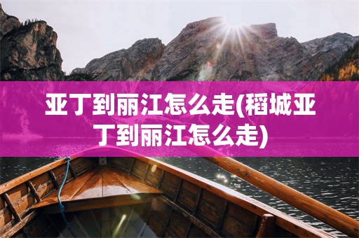 亚丁到丽江怎么走(稻城亚丁到丽江怎么走)